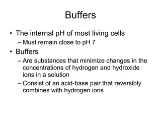 Buffers The internal pH of most living cells Must remain close to pH 7 Buffers Are substances that minimize changes in the concentrations of hydrogen and hydroxide ions in a solution Consist of an acid-base pair that reversibly combines with hydrogen ions 