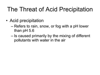 The Threat of Acid Precipitation Acid precipitation Refers to rain, snow, or fog with a pH lower than pH 5.6 Is caused primarily by the mixing of different pollutants with water in the air 