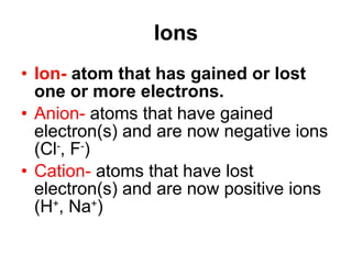 Ions Ion-  atom that has gained or lost one or more electrons.   Anion-  atoms that have gained  electron(s) and are now negative ions (Cl - , F - ) Cation-  atoms that have lost electron(s) and are now positive ions (H + , Na + ) 