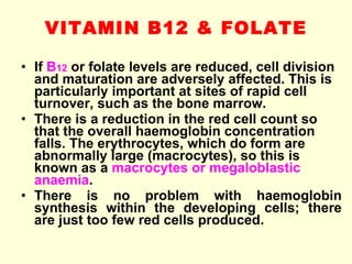VITAMIN B12 & FOLATE If  B 12  or folate levels are reduced, cell division and maturation are adversely affected. This is particularly important at sites of rapid cell turnover, such as the bone marrow. There is a reduction in the red cell count so that the overall haemoglobin concentration falls. The erythrocytes, which do form are abnormally large (macrocytes), so this is known as a  macrocytes or megaloblastic anaemia . There is no problem with haemoglobin synthesis within the developing cells; there are just too few red cells produced. 