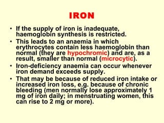IRON If the supply of iron is inadequate, haemoglobin synthesis is restricted. This leads to an anaemia in which erythrocytes contain less haemoglobin than normal (they are  hypochromic ) and are, as a result, smaller than normal ( microcytic ). Iron-deficiency anaemia can occur whenever iron demand exceeds supply. That may be because of reduced iron intake or increased iron loss, e.g. because of chronic bleeding (men normally lose approximately 1 mg of iron daily; in menstruating women, this can rise to 2 mg or more).  