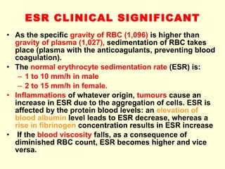 ESR CLINICAL SIGNIFICANT As the specific  gravity of RBC (1,096)  is higher than  gravity of plasma (1,027),  sedimentation of RBC takes place (plasma with the anticoagulants, preventing blood coagulation). The  normal erythrocyte sedimentation rate  (ESR) is: 1 to 10 mm/h in male  2 to 15 mm/h in female. Inflammations  of whatever origin,  tumours  cause an increase in ESR due to the aggregation of cells. ESR is affected by the protein blood levels: an  elevation of blood albumin  level leads to ESR decrease, whereas a  rise in fibrinogen  concentration results in ESR increase If the  blood viscosity  falls, as a consequence of diminished RBC count, ESR becomes higher and vice versa. 