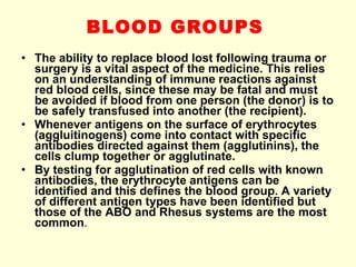BLOOD GROUPS   The ability to replace blood lost following trauma or surgery is a vital aspect of the medicine. This relies on an understanding of immune reactions against red blood cells, since these may be fatal and must be avoided if blood from one person (the donor) is to be safely transfused into another (the recipient). Whenever antigens on the surface of erythrocytes (aggluitinogens) come into contact with specific antibodies directed against them (agglutinins), the cells clump together or agglutinate. By testing for agglutination of red cells with known antibodies, the erythrocyte antigens can be identified and this defines the blood group. A variety of different antigen types have been identified but those of the ABO and Rhesus systems are the most common . 