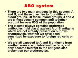 ABO system There are two main antigens in this system, A and B, and these give rise to four different blood groups. Of these, blood groups O and A are almost equally common and together account for over 85% of the population. The plasma always contains preformed antibodies (IgM class) against A or B antigens which are not already present on our own erythrocytes, whether we have been sensitized by exposure to foreign red cells or not. We are all exposed to A and B antigens from another source, e.g. intestinal bacteria, and only become tolerant to the antigens also present on our erythrocytes.  