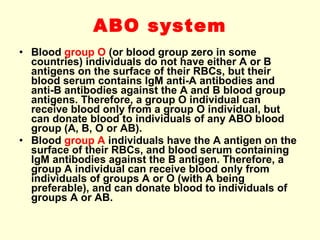 ABO system Blood  group O  (or blood group zero in some countries) individuals do not have either A or B antigens on the surface of their RBCs, but their blood serum contains IgM anti-A antibodies and anti-B antibodies against the A and B blood group antigens. Therefore, a group O individual can receive blood only from a group O individual, but can donate blood to individuals of any ABO blood group (A, B, O or AB). Blood  group A  individuals have the A antigen on the surface of their RBCs, and blood serum containing IgM antibodies against the B antigen.  Therefore, a group A individual can receive blood only from individuals of groups A or O (with A being preferable), and can donate blood to individuals of groups A or AB.  