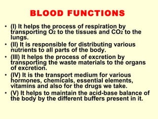 BLOOD FUNCTIONS   (I) It helps the process of respiration by transporting O 2  to the tissues and CO 2  to the lungs. (II) It is responsible for distributing various nutrients to all parts of the body. (III) It helps the process of excretion by transporting the waste materials to the organs of excretion. (IV) It is the transport medium for various hormones, chemicals, essential elements, vitamins and also for the drugs we take. (V) It helps to maintain the acid-base balance of the body by the different buffers present in it. 