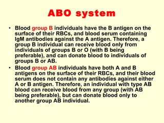 ABO system Blood  group B  individuals have the B antigen on the surface of their RBCs, and blood serum containing IgM antibodies against the A antigen. Therefore, a group B individual can receive blood only from individuals of groups B or O (with B being preferable), and can donate blood to individuals of groups B or AB. Blood  group AB  individuals have both A and B antigens on the surface of their RBCs, and their  blood serum  does not contain any antibodies against either A or B antigen. Therefore, an individual with type AB blood can receive blood from any group (with AB being preferable), but can donate blood only to another group AB individual. 