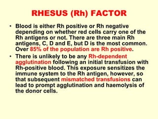 RHESUS (Rh) FACTOR Blood is either Rh positive or Rh negative depending on whether red cells carry one of the Rh antigens or not. There are three main Rh antigens, C, D and E, but D is the most common. Over  85% of the population are Rh positive . There is unlikely to be any  Rh-dependent agglutination  following an initial transfusion with Rh-positive blood. This exposure sensitizes the immune system to the Rh antigen, however, so that subsequent  mismatched transfusions  can lead to prompt agglutination and haemolysis of the donor cells. 