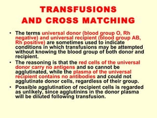 TRANSFUSIONS AND CROSS MATCHING The terms  universal donor (blood group O, Rh negative) and universal recipient (blood group AB, Rh positive)  are sometimes used to indicate conditions in which transfusions may be attempted without knowing the blood group of both donor and recipient. The reasoning is that the  red cells of the universal donor carry no antigens  and so cannot be agglutinated, while the  plasma of the universal recipient contains no antibodies  and could not agglutinate donor cells, regardless of their group.  Possible agglutination of recipient cells is regarded as unlikely, since agglutinins in the donor plasma will be diluted following transfusion. 