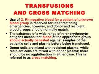 TRANSFUSIONS AND CROSS MATCHING Use of  O, Rh negative blood for a patient of unknown blood group  is reserved for life-threatening emergencies, however, and donor and recipient blood groups should normally match. The existence of a wide range of rarer erythrocyte antigens means that  blood  of the appropriate group  should actually be tested  against samples of the patient's cells and plasma before being transfused.  Donor cells are mixed with recipient plasma, while recipient cells are mixed with donor plasma; there should be no agglutination in either case. This is referred to as  cross matching . 