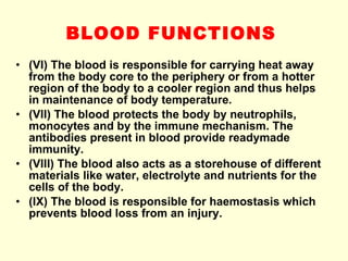 BLOOD FUNCTIONS   (VI) The blood is responsible for carrying heat away from the body core to the periphery or from a hotter region of the body to a cooler region and thus helps in maintenance of body temperature. (VII) The blood protects the body by neutrophils, monocytes and by the immune mechanism. The antibodies present in blood provide readymade immunity. (VIII) The blood also acts as a storehouse of different materials like water, electrolyte and nutrients for the cells of the body. (IX) The blood is responsible for haemostasis which prevents blood loss from an injury. 