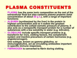 PLASMA CONSTITUENTS PLASMA  has the same ionic composition as the rest of the extracellular fluid but also contains plasma proteins (total concentration of about  60 g /L ), with a range of important functions: ALBUMIN  (synthesized by the liver) is the protein in highest concentration and so it makes the greatest contribution to the colloid osmotic pressure of plasma. It also acts as a nonspecific transport protein for a number of substances with a low solubility in water (e.g. bilirubin). GLOBULINS  include specific transport proteins (e.g. transferrin for iron), clotting factors, the complement system and inactive precursors of certain hormones (e.g. angiotensinogen). One subtype, known as gamma globulins, or immunoglobulins, act as circulating antibodies important in specific immune responses. FIBRINOGEN  is converted to fibrin during clotting. 