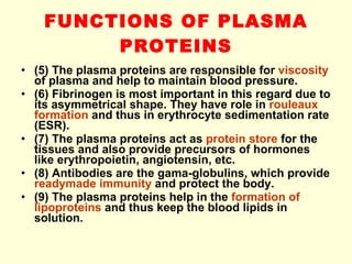 FUNCTIONS OF PLASMA PROTEINS (5) The plasma proteins are responsible for  viscosity  of plasma and help to maintain blood pressure. (6) Fibrinogen is most important in this regard due to its asymmetrical shape. They have role in  rouleaux formation  and thus in erythrocyte sedimentation rate (ESR).  (7) The plasma proteins act as  protein store  for the tissues and also provide precursors of hormones like erythropoietin, angiotensin, etc. (8) Antibodies are the gama-globulins, which provide  readymade immunity  and protect the body. (9) The plasma proteins help in the  formation of lipoproteins  and thus keep the blood lipids in solution. 