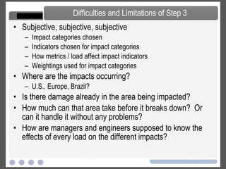 Define impact categories Determine which loads affect different impact categories Assign indicators to impact categories Weigh importance of each category Environmental Impact Environmental Load greenhouse effect ozone layer depletion eutrophication depletion of abiotic resources (summer) smog acidification Copper CO2 CFC SO2 NOx Phosphorous Volatile organic compounds (VOCs) Heavy metals PCB Pesticides Styrene eco-toxicity depletion of biotic resources human toxicity odor Step 3 – Impact Analysis 