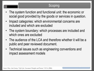 The LCA process is a systematic, phased approach and consists of four components:  Goal Definition and Scoping  - Define and describe the product, process or activity. Establish the context in which the assessment is to be made and identify the boundaries and environmental effects to be reviewed for the assessment.  Inventory Analysis  - Identify and quantify energy, water and materials usage and environmental releases  Impact Assessment  - Assess the potential human and ecological effects of energy, water, and material usage and the environmental releases identified in the inventory analysis.  Interpretation  - Evaluate the results of the inventory analysis and impact assessment to select the preferred product, process or service with a clear understanding of the uncertainty and the assumptions used to generate the results.  LCA Framework Source: Mary Ann Curran, “Life Cycle Assessment: Principles and Practice,” EPA: (2006) 