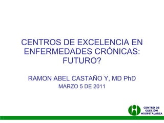 CENTROS DE EXCELENCIA EN ENFERMEDADES CRÓNICAS: FUTURO? RAMON ABEL CASTAÑO Y, MD PhD MARZO 5 DE 2011 