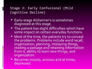Stage 3: Early Confusional (Mild Cognitive Decline) Early-stage Alzheimer's is sometimes diagnosed at this stage. The patient has slight difficulties which have some impact on certain everyday functions. Most of the time, the patients try to conceal the problems. Problems include word recall, organization, planning, mislaying things,  reading a passage and retaining information from it, ability to learn new things, and organization. Becomes moody, anxious and at times, depressed. 