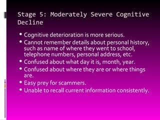 Stage 5: Moderately Severe Cognitive Decline Cognitive deterioration is more serious. Cannot remember details about personal history, such as name of where they went to school, telephone numbers, personal address, etc. Confused about what day it is, month, year. Confused about where they are or where things are. Easy prey for scammers. Unable to recall current information consistently. 
