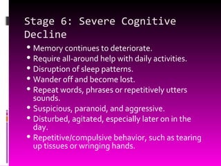 Stage 6: Severe Cognitive Decline Memory continues to deteriorate.  Require all-around help with daily activities. Disruption of sleep patterns. Wander off and become lost. Repeat words, phrases or repetitively utters sounds. Suspicious, paranoid, and aggressive. Disturbed, agitated, especially later on in the day. Repetitive/compulsive behavior, such as tearing up tissues or wringing hands. 