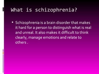 What is schizophrenia? Schizophrenia is a brain disorder that makes it hard for a person to distinguish what is real and unreal. It also makes it difficult to think clearly, manage emotions and relate to others . 