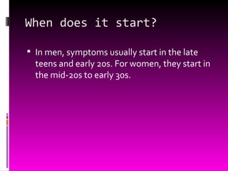 When does it start? In men, symptoms usually start in the late teens and early 20s. For women, they start in the mid-20s to early 30s. 