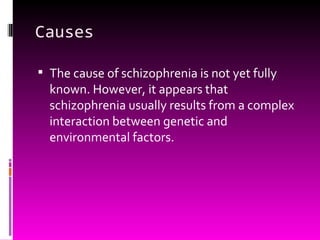 Causes The cause of schizophrenia is not yet fully known. However, it appears that schizophrenia usually results from a complex interaction between genetic and environmental factors. 