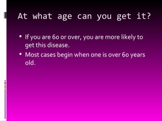 At what age can you get it? If you are 60 or over, you are more likely to get this disease. Most cases begin when one is over 60 years old. 
