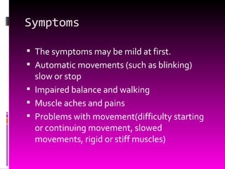 Symptoms The symptoms may be mild at first. Automatic movements (such as blinking) slow or stop Impaired balance and walking Muscle aches and pains Problems with movement(difficulty starting or continuing movement, slowed movements, rigid or stiff muscles) 