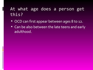 At what age does a person get this? OCD can first appear between ages 8 to 12. Can be also between the late teens and early adulthood. 