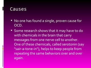 Causes No one has found a single, proven cause for OCD.  Some research shows that it may have to do with chemicals in the brain that carry messages from one nerve cell to another. One of these chemicals, called serotonin (say "sair-a-tone-in"), helps to keep people from repeating the same behaviors over and over again. 