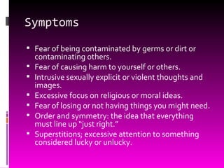 Symptoms Fear of being contaminated by germs or dirt or contaminating others. Fear of causing harm to yourself or others. Intrusive sexually explicit or violent thoughts and images. Excessive focus on religious or moral ideas. Fear of losing or not having things you might need. Order and symmetry: the idea that everything must line up “just right.” Superstitions; excessive attention to something considered lucky or unlucky. 