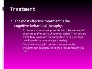 Treatment The most effective treatment is the cognitive-behavioral theraphy. Exposure and response prevention involves repeated exposure to the source of your obsession. Then you are asked to refrain from the compulsive behavior you’d usually perform to reduce your anxiety. Cognitive therapy focuses on the catastrophic thoughts and exaggerated sense of responsibility you feel. 