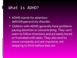 What is ADHD? ADHD stands for attention-deficit/hyperactivity disorder.  Children with ADHD generally have problems paying attention or concentrating. They can't seem to follow directions and are easily bored or frustrated with tasks. They also tend to move constantly and are impulsive, not stopping to think before they act. 