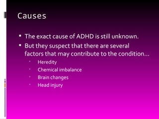 Causes The exact cause of ADHD is still unknown. But they suspect that there are several factors that may contribute to the condition… Heredity Chemical imbalance Brain changes Head injury 