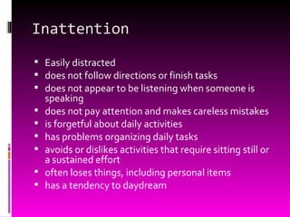 Inattention Easily distracted does not follow directions or finish tasks does not appear to be listening when someone is speaking does not pay attention and makes careless mistakes is forgetful about daily activities has problems organizing daily tasks avoids or dislikes activities that require sitting still or a sustained effort often loses things, including personal items has a tendency to daydream 