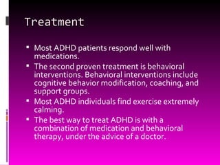 Treatment Most ADHD patients respond well with medications. The second proven treatment is behavioral interventions. Behavioral interventions include cognitive behavior modification, coaching, and support groups.  Most ADHD individuals find exercise extremely calming. The best way to treat ADHD is with a combination of medication and behavioral therapy, under the advice of a doctor. 