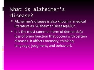 What is alzheimer’s disease? Alzheimer’s disease is also known in medical literature as “Alzheimer Disease(AD)”. It is the most common form of dementia(a loss of brain function that occurs with certain diseases. It affects memory, thinking, language, judgment, and behavior). 