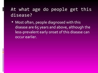 At what age do people get this disease? Most often, people diagnosed with this disease are 65 years and above, although the less-prevalent early onset of this disease can occur earlier. 