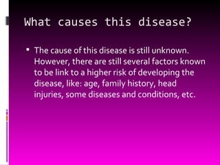 What causes this disease? The cause of this disease is still unknown. However, there are still several factors known to be link to a higher risk of developing the disease, like: age, family history, head injuries, some diseases and conditions, etc. 