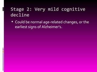 Stage 2: Very mild cognitive decline Could be normal age-related changes, or the earliest signs of Alzheimer's.  
