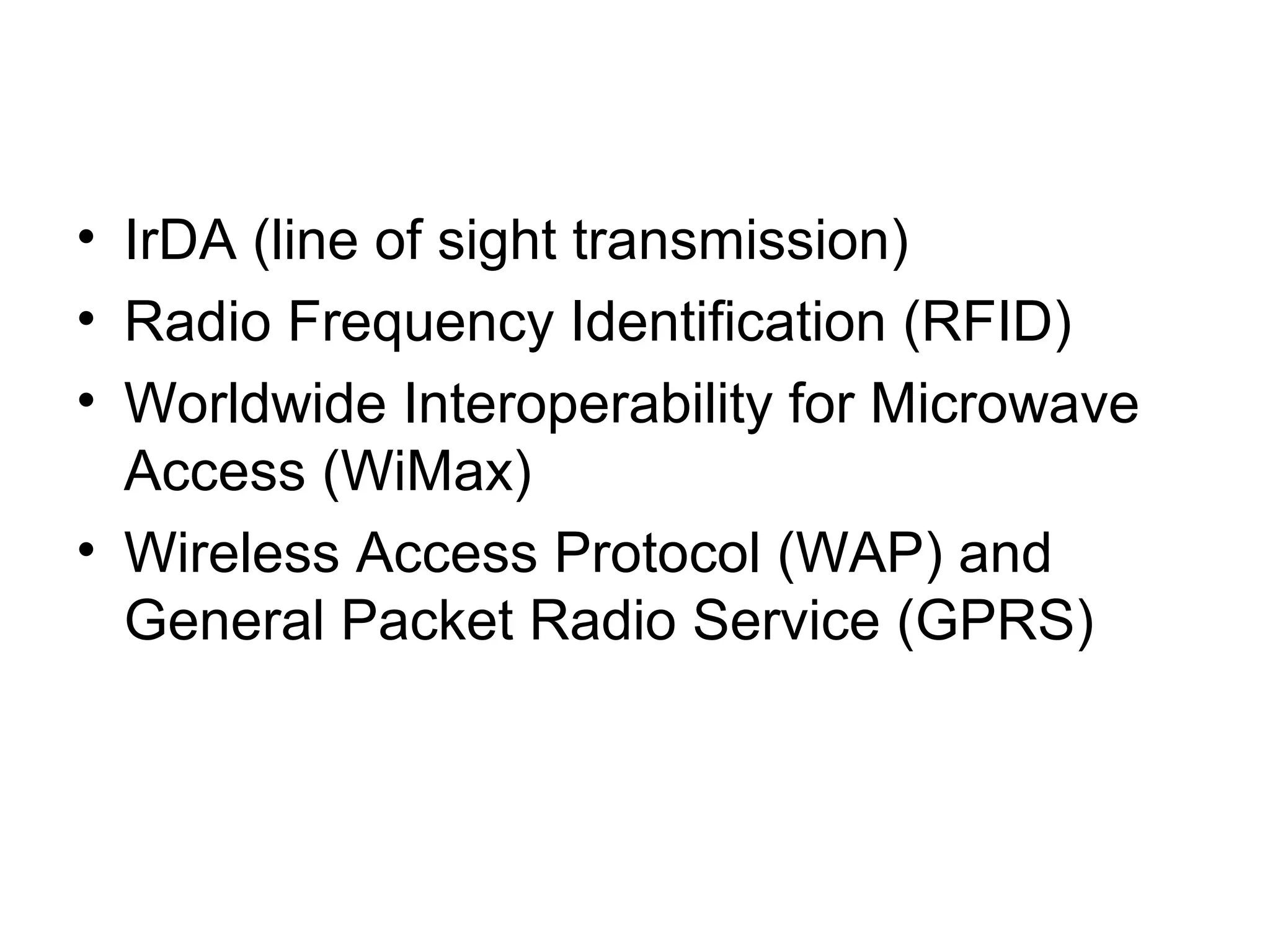 • IrDA (line of sight transmission)
• Radio Frequency Identification (RFID)
• Worldwide Interoperability for Microwave
Access (WiMax)
• Wireless Access Protocol (WAP) and
General Packet Radio Service (GPRS)
 