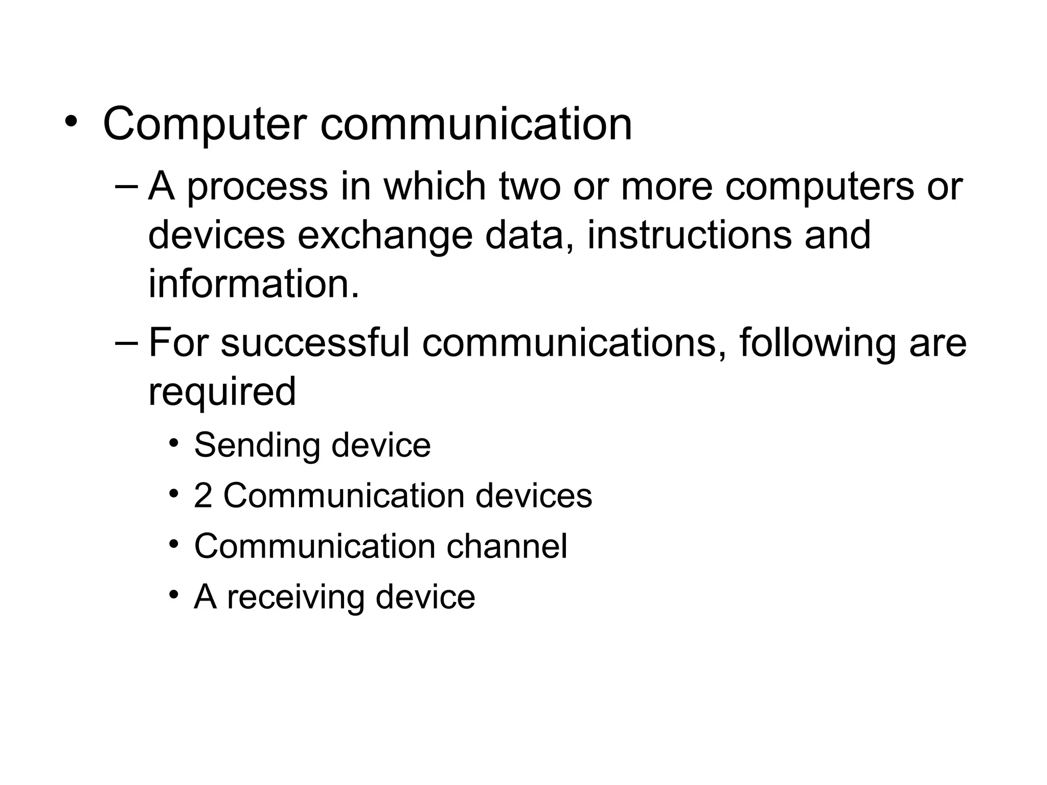 • Computer communication
– A process in which two or more computers or
devices exchange data, instructions and
information.
– For successful communications, following are
required
• Sending device
• 2 Communication devices
• Communication channel
• A receiving device
 
