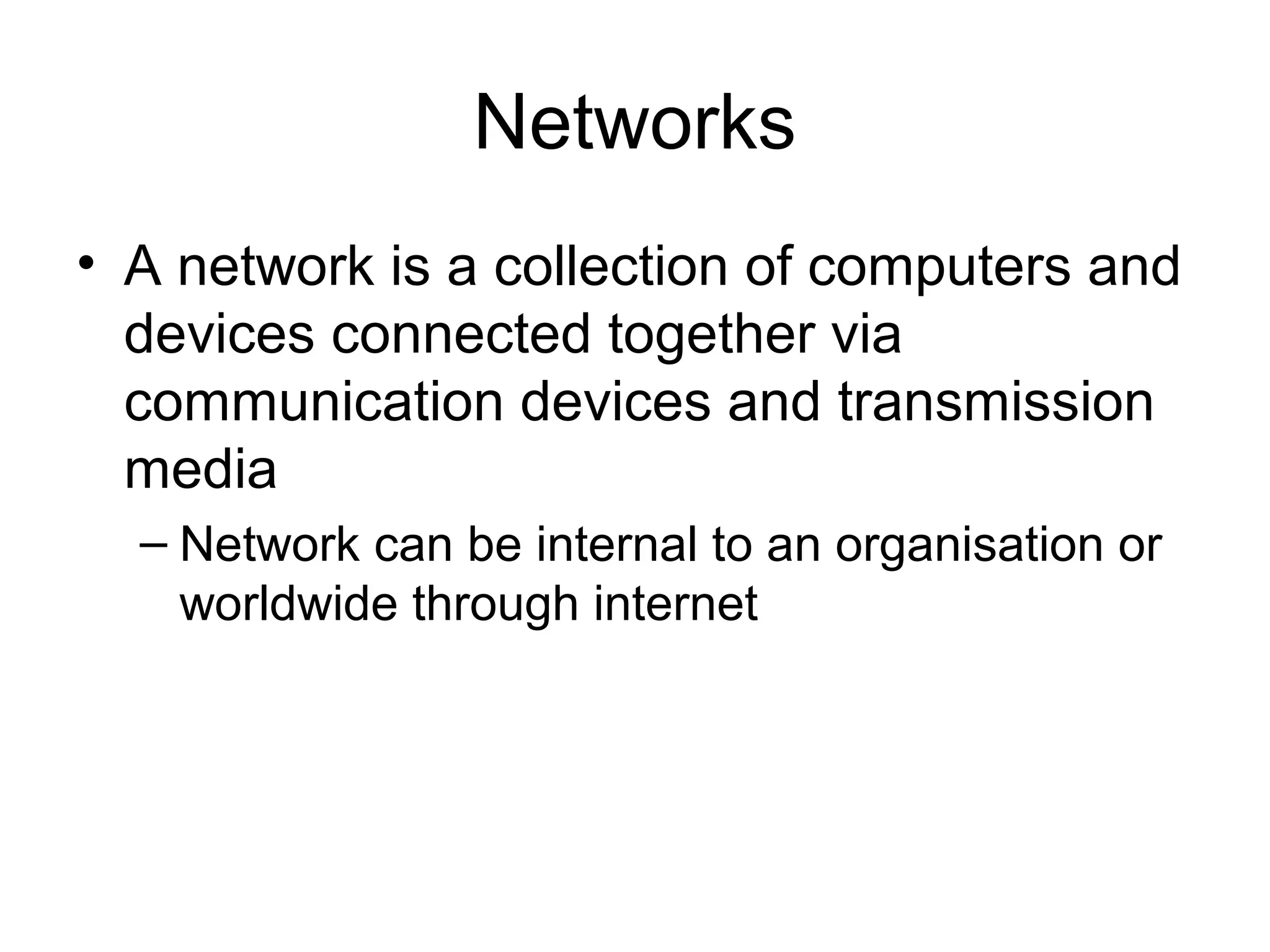Networks
• A network is a collection of computers and
devices connected together via
communication devices and transmission
media
– Network can be internal to an organisation or
worldwide through internet
 