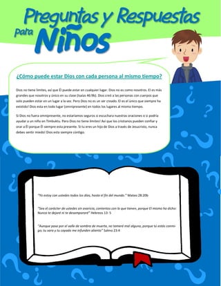 ¿Cómo puede estar Dios con cada persona al mismo tiempo?

Dios no tiene limites, así que Él puede estar en cualquier lugar. Dios no es como nosotros. El es más
grandes que nosotros y único en su clase (Isaías 46:9b). Dios creó a las personas con cuerpos que
solo pueden estar en un lugar a la vez. Pero Dios no es un ser creado. El es el único que siempre ha
existido! Dios esta en todo lugar (omnipresente) en todos los lugares al mismo tiempo.

Si Dios no fuera omnipresente, no estaríamos seguros si escuchara nuestras oraciones o si podría
ayudar a un niño en Timbuktu. Pero Dios no tiene limites! Así que los cristianos pueden confiar y
orar a Él porque Él siempre esta presente. Si tu eres un hijo de Dios a través de Jesucristo, nunca
debes sentir miedo! Dios esta siempre contigo.




               “Yo estoy con ustedes todos los días, hasta el fin del mundo.” Mateo 28:20b


               “Sea el carácter de ustedes sin avaricia, contentos con lo que tienen, porque El mismo ha dicho:
               Nunca te dejaré ni te desampararé” Hebreos 13: 5


               “Aunque pase por el valle de sombra de muerte, no temeré mal alguno, porque tú estás conmi-
               go; tu vara y tu cayado me infunden aliento” Salmo 23:4
 