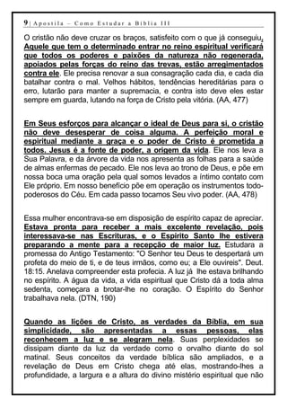 9|   Apostila – Como Estudar a Bíblia III

O cristão não deve cruzar os braços, satisfeito com o que já conseguiu.
Aquele que tem o determinado entrar no reino espiritual verificará
que todos os poderes e paixões da natureza não regenerada,
apoiados pelas forças do reino das trevas, estão arregimentados
contra ele. Ele precisa renovar a sua consagração cada dia, e cada dia
batalhar contra o mal. Velhos hábitos, tendências hereditárias para o
erro, lutarão para manter a supremacia, e contra isto deve eles estar
sempre em guarda, lutando na força de Cristo pela vitória. (AA, 477)


Em Seus esforços para alcançar o ideal de Deus para si, o cristão
não deve desesperar de coisa alguma. A perfeição moral e
espiritual mediante a graça e o poder de Cristo é prometida a
todos. Jesus é a fonte de poder, a origem da vida. Ele nos leva a
Sua Palavra, e da árvore da vida nos apresenta as folhas para a saúde
de almas enfermas de pecado. Ele nos leva ao trono de Deus, e põe em
nossa boca uma oração pela qual somos levados a íntimo contato com
Ele próprio. Em nosso benefício põe em operação os instrumentos todo-
poderosos do Céu. Em cada passo tocamos Seu vivo poder. (AA, 478)


Essa mulher encontrava-se em disposição de espírito capaz de apreciar.
Estava pronta para receber a mais excelente revelação, pois
interessava-se nas Escrituras, e o Espírito Santo lhe estivera
preparando a mente para a recepção de maior luz. Estudara a
promessa do Antigo Testamento: "O Senhor teu Deus te despertará um
profeta do meio de ti, e de teus irmãos, como eu; a Ele ouvireis". Deut.
18:15. Anelava compreender esta profecia. A luz já lhe estava brilhando
no espírito. A água da vida, a vida espiritual que Cristo dá a toda alma
sedenta, começara a brotar-lhe no coração. O Espírito do Senhor
trabalhava nela. (DTN, 190)


Quando as lições de Cristo, as verdades da Bíblia, em sua
simplicidade, são apresentadas a essas pessoas, elas
reconhecem a luz e se alegram nela. Suas perplexidades se
dissipam diante da luz da verdade como o orvalho diante do sol
matinal. Seus conceitos da verdade bíblica são ampliados, e a
revelação de Deus em Cristo chega até elas, mostrando-lhes a
profundidade, a largura e a altura do divino mistério espiritual que não
 