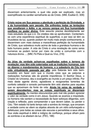 A p o s t i l a – C o m o E s t u d a r a B í b l i a I I I | 10

discerniam anteriormente, o qual não pode ser explicado, mas só
exemplificado no caráter semelhante ao de Cristo. (MM, Exaltai-O, 309)


Cristo reúne em Sua pessoa a plenitude e perfeição da Divindade, e
a da humanidade sem pecado. Ele enfrentou todas as tentações
que assaltaram a Adão, e as venceu porque em Sua humanidade
confiava no poder divino. Este assunto precisa decididamente ser
mais estudado do que o é. Os cristãos não se aprofundam. Contentam-
se com uma experiência espiritual de superfície, e por isso só têm os
bruxoleios da luz, quando podiam ter muito mais amplo conhecimento, e
discernirem com mais clareza a maravilhosa perfeição da humanidade
de Cristo, que sobreleva muito acima de toda a grandeza humana e de
todo humano poder. A vida de Cristo é uma revelação de como seres
humanos se podem tornar por meio da união e comunhão com a
natureza divina. ... (MM, Fé Pela a Qual eu Vivo, 219)


As jóias da verdade acham-se espalhadas sobre o terreno da
revelação; mas têm sido soterradas sob as tradições humanas, sob
os dizeres e mandamentos de homens, e a sabedoria do Céu tem
sido virtualmente passada por alto; pois Satanás tem sido bem-
sucedido em fazer com que o mundo creia que as palavras e
realizações humanas são de grande importância. O Senhor Deus, o
Criador do Universo, deu o evangelho ao mundo a um preço infinito. Por
meio deste agente divino, agradáveis e revigorantes torrentes de
conforto celestial e consolo permanente têm sido abertos para aqueles
que se aproximam da fonte da vida. Ainda há veios de verdade a
serem descobertos; mas as coisas espirituais se discernem
espiritualmente. As mentes obscurecidas pelo mal não podem apreciar
o valor da verdade como é em Jesus. Quando se acaricia a iniqüidade,
os homens não sentem a necessidade de fazer esforços diligentes, com
oração e reflexão, para compreender o que devem saber, ou perder o
Céu. Têm estado há tanto tempo sob a sombra do inimigo, que encaram
a verdade como se vêem os objetos através de um vidro enfumaçado e
defeituoso; pois todas as coisas são escuras e pervertidas a seus olhos.
Sua visão espiritual é débil e indigna de confiança, porque olham para
as sombras e se afastam da luz. (FEC, 188)
 