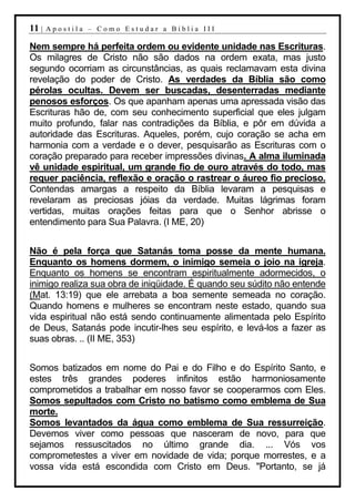 11 |   Apostila – Como Estudar a Bíblia III

Nem sempre há perfeita ordem ou evidente unidade nas Escrituras.
Os milagres de Cristo não são dados na ordem exata, mas justo
segundo ocorriam as circunstâncias, as quais reclamavam esta divina
revelação do poder de Cristo. As verdades da Bíblia são como
pérolas ocultas. Devem ser buscadas, desenterradas mediante
penosos esforços. Os que apanham apenas uma apressada visão das
Escrituras hão de, com seu conhecimento superficial que eles julgam
muito profundo, falar nas contradições da Bíblia, e pôr em dúvida a
autoridade das Escrituras. Aqueles, porém, cujo coração se acha em
harmonia com a verdade e o dever, pesquisarão as Escrituras com o
coração preparado para receber impressões divinas. A alma iluminada
vê unidade espiritual, um grande fio de ouro através do todo, mas
requer paciência, reflexão e oração o rastrear o áureo fio precioso.
Contendas amargas a respeito da Bíblia levaram a pesquisas e
revelaram as preciosas jóias da verdade. Muitas lágrimas foram
vertidas, muitas orações feitas para que o Senhor abrisse o
entendimento para Sua Palavra. (I ME, 20)


Não é pela força que Satanás toma posse da mente humana.
Enquanto os homens dormem, o inimigo semeia o joio na igreja.
Enquanto os homens se encontram espiritualmente adormecidos, o
inimigo realiza sua obra de iniqüidade. É quando seu súdito não entende
(Mat. 13:19) que ele arrebata a boa semente semeada no coração.
Quando homens e mulheres se encontram neste estado, quando sua
vida espiritual não está sendo continuamente alimentada pelo Espírito
de Deus, Satanás pode incutir-lhes seu espírito, e levá-los a fazer as
suas obras. .. (II ME, 353)


Somos batizados em nome do Pai e do Filho e do Espírito Santo, e
estes três grandes poderes infinitos estão harmoniosamente
comprometidos a trabalhar em nosso favor se cooperarmos com Eles.
Somos sepultados com Cristo no batismo como emblema de Sua
morte.
Somos levantados da água como emblema de Sua ressurreição.
Devemos viver como pessoas que nasceram de novo, para que
sejamos ressuscitados no último grande dia. ... Vós vos
comprometestes a viver em novidade de vida; porque morrestes, e a
vossa vida está escondida com Cristo em Deus. "Portanto, se já
 
