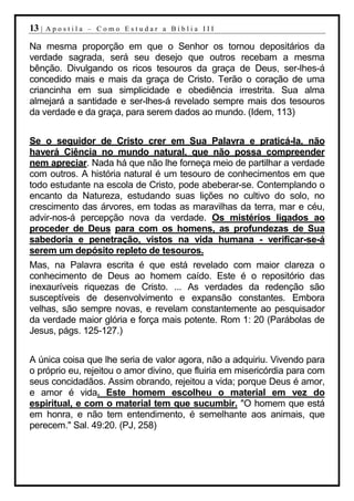 13 |   Apostila – Como Estudar a Bíblia III

Na mesma proporção em que o Senhor os tornou depositários da
verdade sagrada, será seu desejo que outros recebam a mesma
bênção. Divulgando os ricos tesouros da graça de Deus, ser-lhes-á
concedido mais e mais da graça de Cristo. Terão o coração de uma
criancinha em sua simplicidade e obediência irrestrita. Sua alma
almejará a santidade e ser-lhes-á revelado sempre mais dos tesouros
da verdade e da graça, para serem dados ao mundo. (Idem, 113)


Se o seguidor de Cristo crer em Sua Palavra e praticá-la, não
haverá Ciência no mundo natural, que não possa compreender
nem apreciar. Nada há que não lhe forneça meio de partilhar a verdade
com outros. A história natural é um tesouro de conhecimentos em que
todo estudante na escola de Cristo, pode abeberar-se. Contemplando o
encanto da Natureza, estudando suas lições no cultivo do solo, no
crescimento das árvores, em todas as maravilhas da terra, mar e céu,
advir-nos-á percepção nova da verdade. Os mistérios ligados ao
proceder de Deus para com os homens, as profundezas de Sua
sabedoria e penetração, vistos na vida humana - verificar-se-á
serem um depósito repleto de tesouros.
Mas, na Palavra escrita é que está revelado com maior clareza o
conhecimento de Deus ao homem caído. Este é o repositório das
inexauríveis riquezas de Cristo. ... As verdades da redenção são
susceptíveis de desenvolvimento e expansão constantes. Embora
velhas, são sempre novas, e revelam constantemente ao pesquisador
da verdade maior glória e força mais potente. Rom 1: 20 (Parábolas de
Jesus, págs. 125-127.)


A única coisa que lhe seria de valor agora, não a adquiriu. Vivendo para
o próprio eu, rejeitou o amor divino, que fluiria em misericórdia para com
seus concidadãos. Assim obrando, rejeitou a vida; porque Deus é amor,
e amor é vida. Este homem escolheu o material em vez do
espiritual, e com o material tem que sucumbir. "O homem que está
em honra, e não tem entendimento, é semelhante aos animais, que
perecem." Sal. 49:20. (PJ, 258)
 