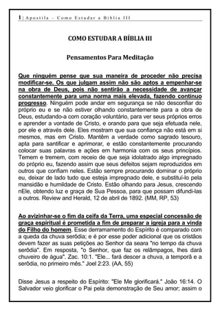 1|   Apostila – Como Estudar a Bíblia III



                   COMO ESTUDAR A BÍBLIA III

                   Pensamentos Para Meditação

Que ninguém pense que sua maneira de proceder não precisa
modificar-se. Os que julgam assim não são aptos a empenhar-se
na obra de Deus, pois não sentirão a necessidade de avançar
constantemente para uma norma mais elevada, fazendo contínuo
progresso. Ninguém pode andar em segurança se não desconfiar do
próprio eu e se não estiver olhando constantemente para a obra de
Deus, estudando-a com coração voluntário, para ver seus próprios erros
e aprender a vontade de Cristo, e orando para que seja efetuada nele,
por ele e através dele. Eles mostram que sua confiança não está em si
mesmos, mas em Cristo. Mantêm a verdade como sagrado tesouro,
apta para santificar e aprimorar, e estão constantemente procurando
colocar suas palavras e ações em harmonia com os seus princípios.
Temem e tremem, com receio de que seja idolatrado algo impregnado
do próprio eu, fazendo assim que seus defeitos sejam reproduzidos em
outros que confiam neles. Estão sempre procurando dominar o próprio
eu, deixar de lado tudo que esteja impregnado dele, e substituí-lo pela
mansidão e humildade de Cristo. Estão olhando para Jesus, crescendo
nEle, obtendo luz e graça de Sua Pessoa, para que possam difundi-las
a outros. Review and Herald, 12 de abril de 1892. (MM, RP, 53)


Ao avizinhar-se o fim da ceifa da Terra, uma especial concessão de
graça espiritual é prometida a fim de preparar a igreja para a vinda
do Filho do homem. Esse derramamento do Espírito é comparado com
a queda da chuva serôdia; e é por esse poder adicional que os cristãos
devem fazer as suas petições ao Senhor da seara "no tempo da chuva
serôdia". Em resposta, "o Senhor, que faz os relâmpagos, lhes dará
chuveiro de água". Zac. 10:1. "Ele... fará descer a chuva, a temporã e a
serôdia, no primeiro mês." Joel 2:23. (AA, 55)


Disse Jesus a respeito do Espírito: "Ele Me glorificará." João 16:14. O
Salvador veio glorificar o Pai pela demonstração de Seu amor; assim o
 