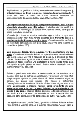 A p o s t i l a – C o mo E s t u d ar a Bí b l i a I I I |2

Espírito havia de glorificar a Cristo, revelando ao mundo a Sua graça. A
própria imagem de Deus tem de ser reproduzida na humanidade. A
honra de Deus, a honra de Cristo, acha-se envolvida no
aperfeiçoamento do caráter de Seu povo. (MM, Exaltai-o 192)


Cristo procura reproduzir-Se no coração dos homens; e faz isto por
intermédio daqueles que nEle crêem. O objetivo da vida cristã é a
frutificação - a reprodução do caráter de Cristo no crente, para que Se
possa reproduzir em outros.
"Quando já o fruto se mostra, mete-lhe logo a foice, porque está
chegada a ceifa." Mar. 4:29. Cristo aguarda com fremente desejo a
manifestação de Si mesmo em Sua igreja. Quando o caráter de Cristo
se reproduzir perfeitamente em Seu povo, então virá para reclamá-los
como Seus. (Idem, 275)


Com anelante desejo, Cristo aguarda ver-Se manifestado em Sua
igreja. Quando o caráter do Salvador for perfeitamente reproduzido em
Seu povo, então Ele virá a requerer os Seus. É o privilégio de todo
cristão, não somente aguardar, mas apressar a vinda de nosso Senhor.
Estivessem todos quantos Lhe professam o nome dando frutos para
Sua glória, e quão pronto o mundo inteiro estaria semeado com o
evangelho! (CPPE, pág. 324.)


Talvez o presidente não sinta a necessidade de se santificar a si
mesmo, para que os outros se santifiquem. Talvez seja um vigia infiel,
pregando para agradar ao povo. Muitos são fortes em certos traços de
caráter, ao passo que noutros são fracos e deficientes.
Conseqüentemente, revela-se falta de eficiência em alguns ramos da
obra. Continuasse o mesmo homem como presidente de uma
associação ano após ano, e seus defeitos se reproduziriam nas
igrejas a seu cargo. Mas um obreiro pode ser forte nos pontos em que
seu irmão é fraco, e assim, permutando os campos de trabalho, um
pode, até certo ponto, suprir as deficiências do outro. (OB, Evag, 421)


"Se alguém Me ama", dizia Cristo, "guardará a Minha Palavra, e Meu
Pai o amará, e viremos para ele e faremos nele morada." João 14:23. O
 